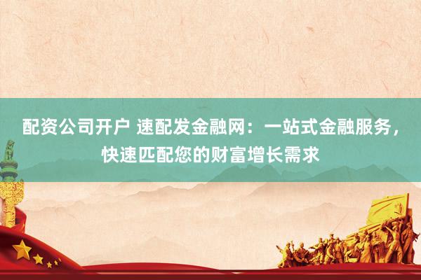 配资公司开户 速配发金融网：一站式金融服务，快速匹配您的财富增长需求