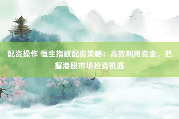 配资操作 恒生指数配资策略：高效利用资金，把握港股市场投资机遇