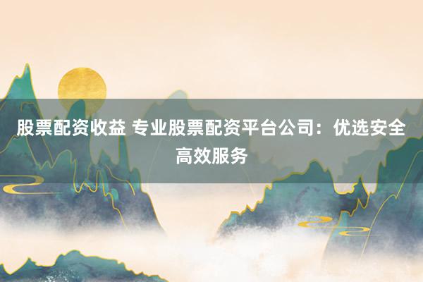 股票配资收益 专业股票配资平台公司:优选安全高效服务