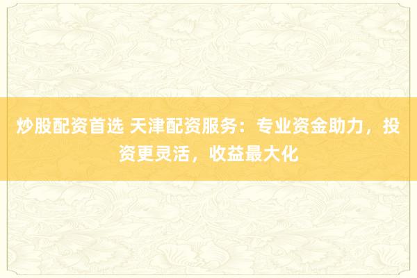 炒股配资首选 天津配资服务：专业资金助力，投资更灵活，收益最大化