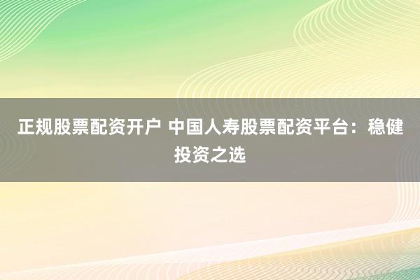 正规股票配资开户 中国人寿股票配资平台：稳健投资之选