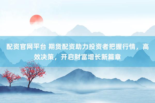 配资官网平台 期货配资助力投资者把握行情，高效决策，开启财富增长新篇章