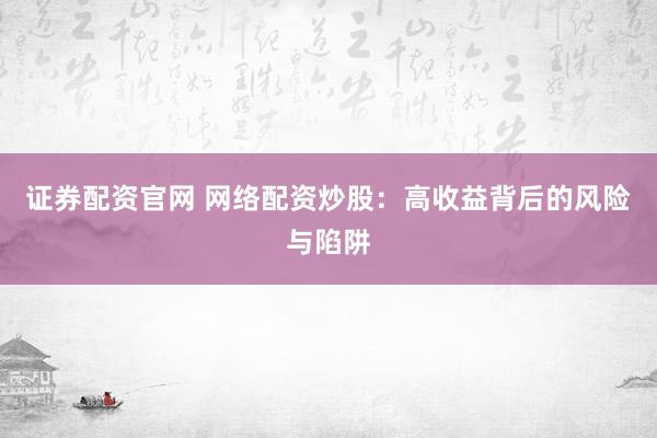 证券配资官网 网络配资炒股：高收益背后的风险与陷阱