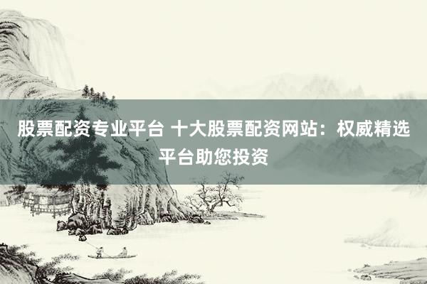 股票配资专业平台 十大股票配资网站：权威精选平台助您投资
