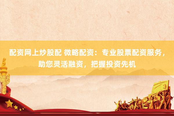 配资网上炒股配 微略配资：专业股票配资服务，助您灵活融资，把握投资先机