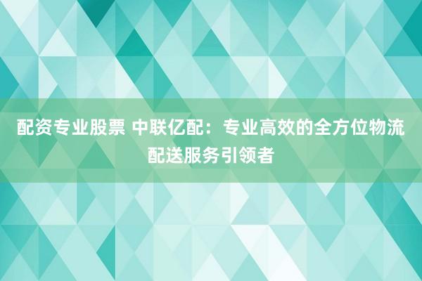 配资专业股票 中联亿配：专业高效的全方位物流配送服务引领者