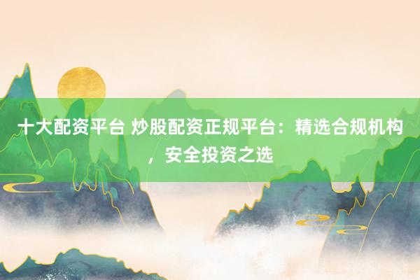十大配资平台 炒股配资正规平台：精选合规机构，安全投资之选