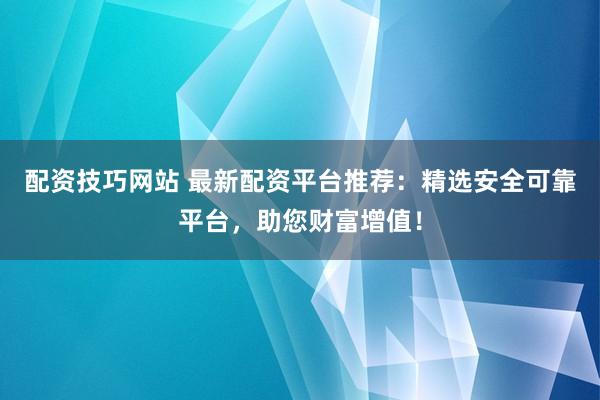 配资技巧网站 最新配资平台推荐：精选安全可靠平台，助您财富增值！