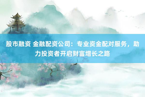 股市融资 金融配资公司：专业资金配对服务，助力投资者开启财富增长之路