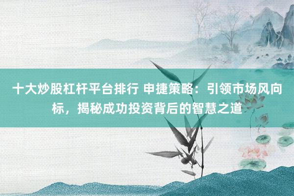 十大炒股杠杆平台排行 申捷策略：引领市场风向标，揭秘成功投资背后的智慧之道