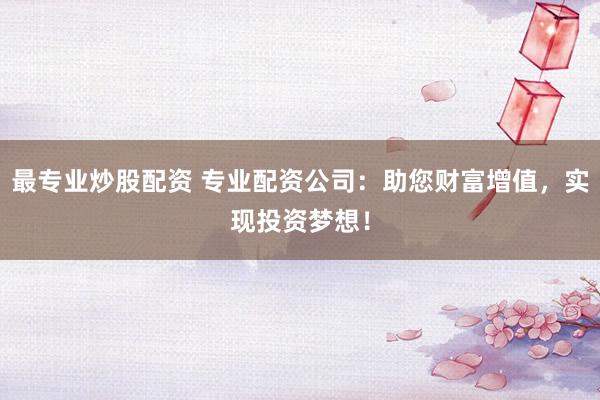 最专业炒股配资 专业配资公司：助您财富增值，实现投资梦想！