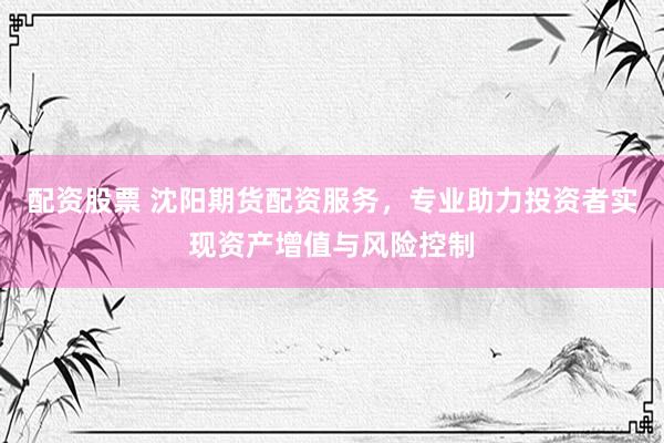 配资股票 沈阳期货配资服务，专业助力投资者实现资产增值与风险控制