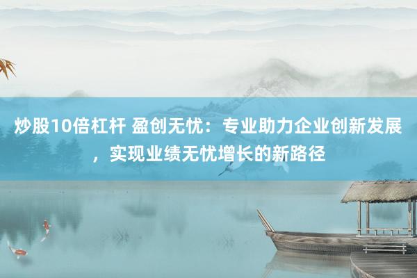 炒股10倍杠杆 盈创无忧：专业助力企业创新发展，实现业绩无忧增长的新路径