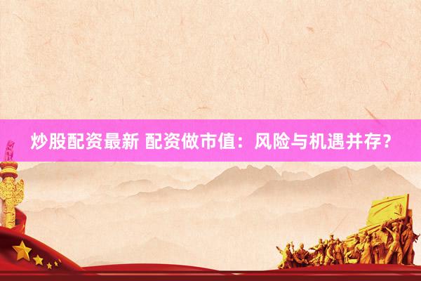 炒股配资最新 配资做市值：风险与机遇并存？
