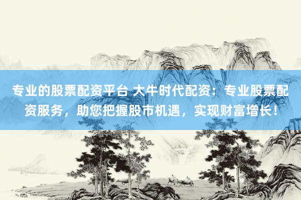 专业的股票配资平台 大牛时代配资：专业股票配资服务，助您把握股市机遇，实现财富增长！