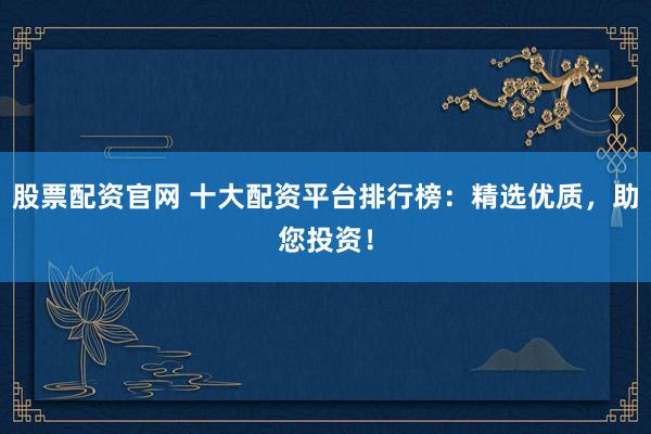 股票配资官网 十大配资平台排行榜：精选优质，助您投资！