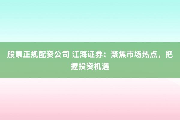 股票正规配资公司 江海证券：聚焦市场热点，把握投资机遇