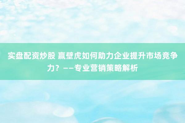 实盘配资炒股 赢壁虎如何助力企业提升市场竞争力？——专业营销策略解析
