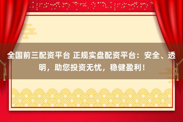 全国前三配资平台 正规实盘配资平台：安全、透明，助您投资无忧，稳健盈利！