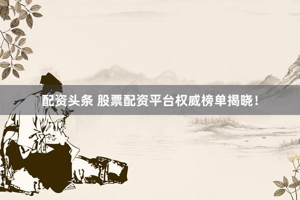 配资头条 股票配资平台权威榜单揭晓！