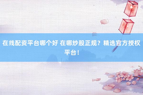 在线配资平台哪个好 在哪炒股正规？精选官方授权平台！
