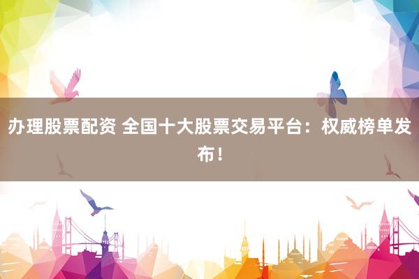 办理股票配资 全国十大股票交易平台：权威榜单发布！