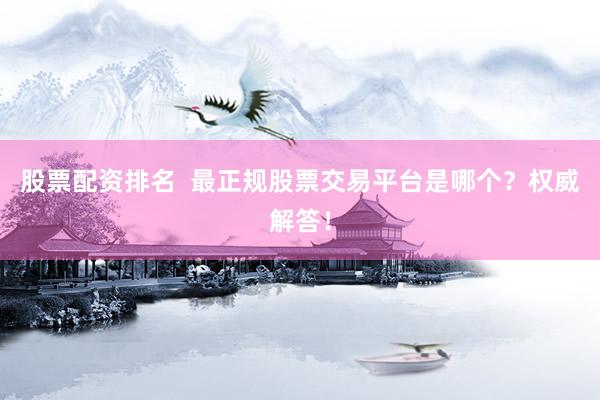 股票配资排名  最正规股票交易平台是哪个？权威解答！
